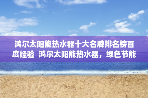 鸿尔太阳能热水器十大名牌排名榜百度经验  鸿尔太阳能热水器，绿色节能，引领家居环保新潮流