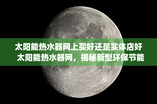 太阳能热水器网上买好还是实体店好  太阳能热水器网，揭秘新型环保节能热水器的魅力与选购技巧