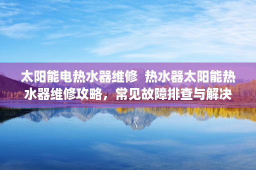太阳能电热水器维修  热水器太阳能热水器维修攻略，常见故障排查与解决方法