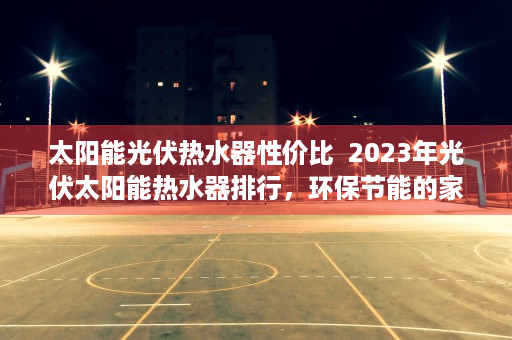太阳能光伏热水器性价比  2023年光伏太阳能热水器排行，环保节能的家居新宠儿