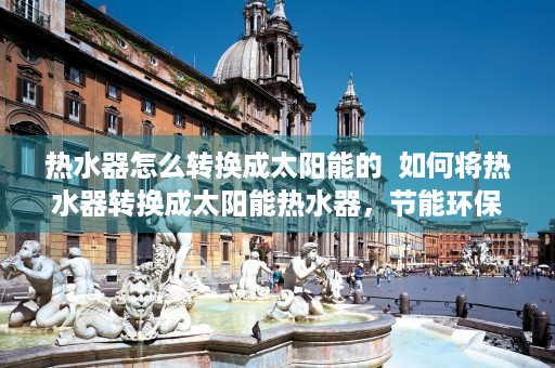 热水器怎么转换成太阳能的  如何将热水器转换成太阳能热水器，节能环保的家居改造指南