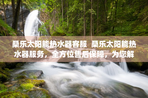 桑乐太阳能热水器客服  桑乐太阳能热水器服务，全方位售后保障，为您解决后顾之忧
