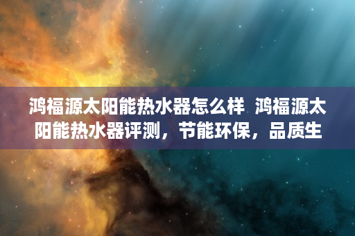 鸿福源太阳能热水器怎么样  鸿福源太阳能热水器评测，节能环保，品质生活新选择！