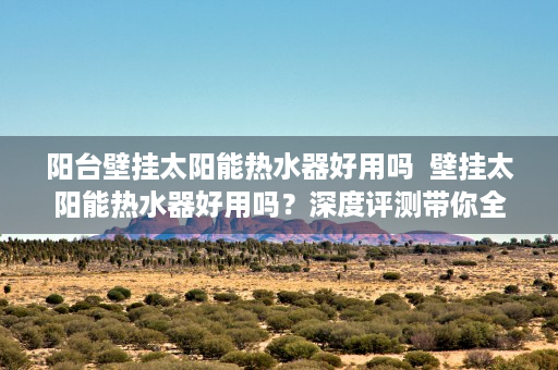 阳台壁挂太阳能热水器好用吗  壁挂太阳能热水器好用吗？深度评测带你全面了解
