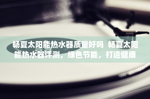 畅夏太阳能热水器质量好吗 畅夏太阳能热水器评测,绿色节能,打造健康生活新选择