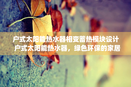 户式太阳能热水器相变蓄热模块设计  户式太阳能热水器，绿色环保的家居必备，为您节省电费、热水充足！