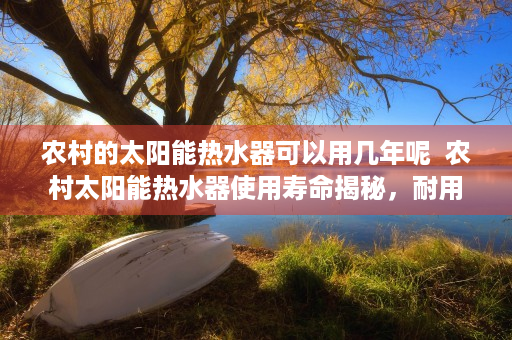 农村的太阳能热水器可以用几年呢  农村太阳能热水器使用寿命揭秘，耐用性分析及保养指南