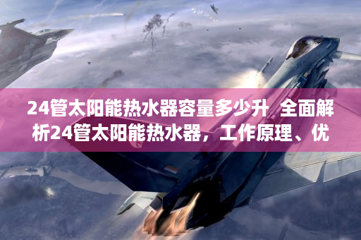 24管太阳能热水器容量多少升  全面解析24管太阳能热水器，工作原理、优缺点及选购指南