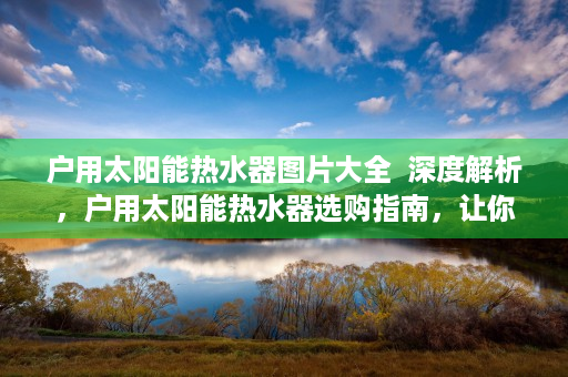 户用太阳能热水器图片大全  深度解析，户用太阳能热水器选购指南，让你的家居生活更节能环保！