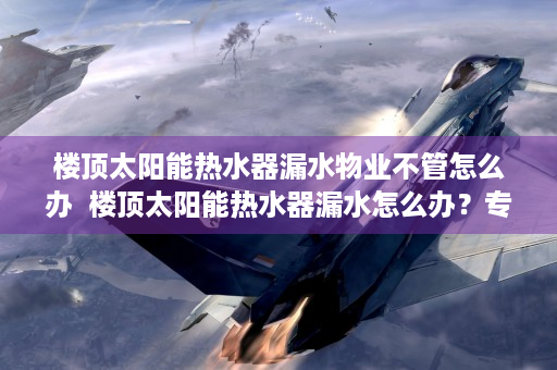 楼顶太阳能热水器漏水物业不管怎么办  楼顶太阳能热水器漏水怎么办？专业维修技巧与预防措施全解析