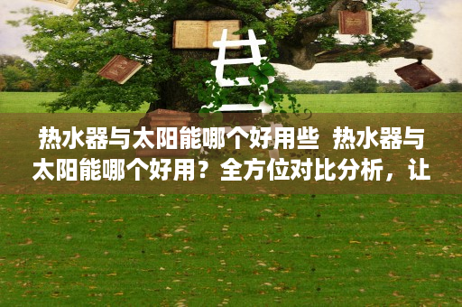 热水器与太阳能哪个好用些  热水器与太阳能哪个好用？全方位对比分析，让你不再纠结！