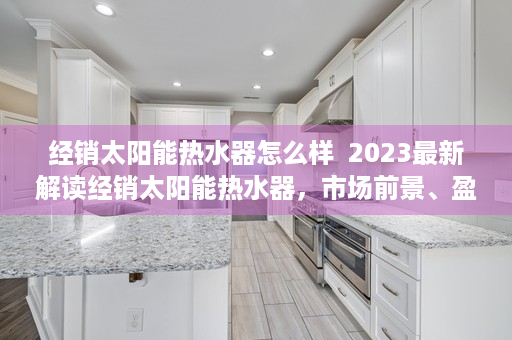 经销太阳能热水器怎么样  2023最新解读经销太阳能热水器，市场前景、盈利模式及成功案例分享