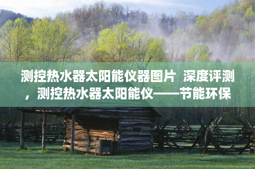 测控热水器太阳能仪器图片  深度评测，测控热水器太阳能仪——节能环保的家居新选择